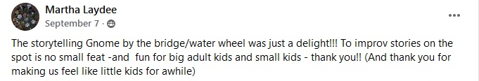 The storytelling gnome by the bridge water wheel was just a delight. To improv stories on the spot is no small feat and fun fro th big adult kids and small kids thank you. And thank you for making us feel like little kids for awhile.